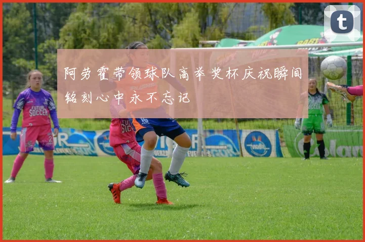 阿劳霍带领球队高举奖杯庆祝瞬间铭刻心中永不忘记