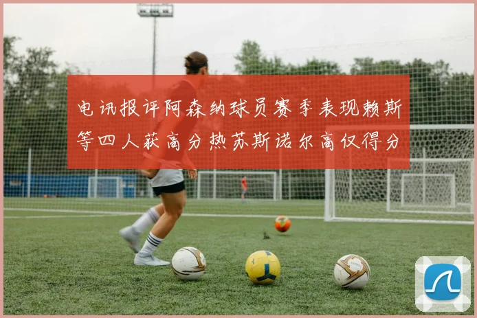 电讯报评阿森纳球员赛季表现赖斯等四人获高分热苏斯诺尔高仅得分