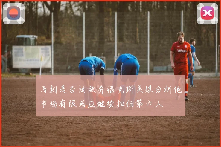 马刺是否该放弃福克斯美媒分析他市场有限或应继续担任第六人