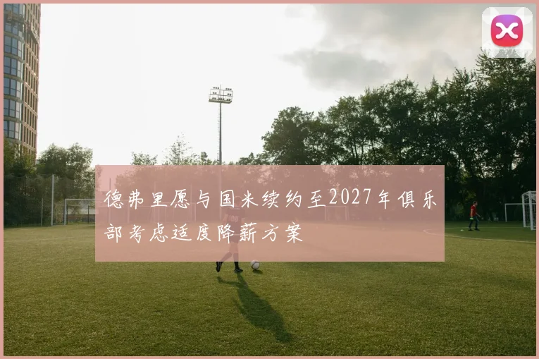 德弗里愿与国米续约至2027年俱乐部考虑适度降薪方案
