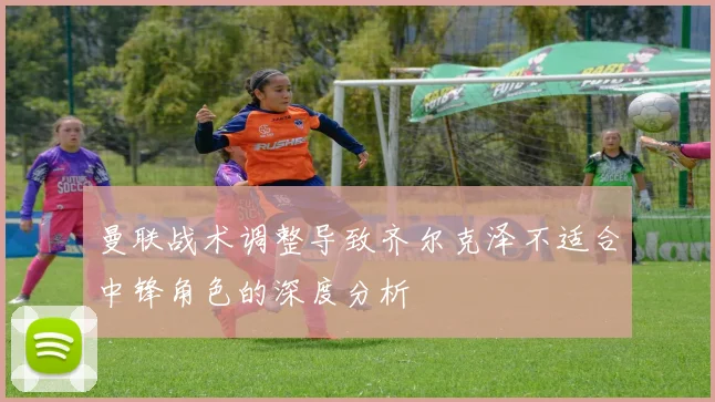 曼联战术调整导致齐尔克泽不适合中锋角色的深度分析