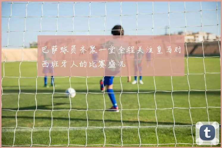 巴萨球员齐聚一堂全程关注皇马对西班牙人的比赛盛况