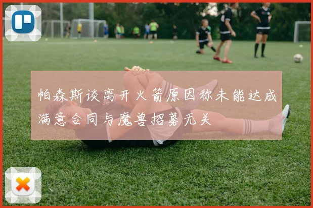 帕森斯谈离开火箭原因称未能达成满意合同与魔兽招募无关