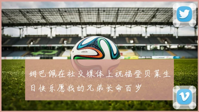 姆巴佩在社交媒体上祝福登贝莱生日快乐愿我的兄弟长命百岁