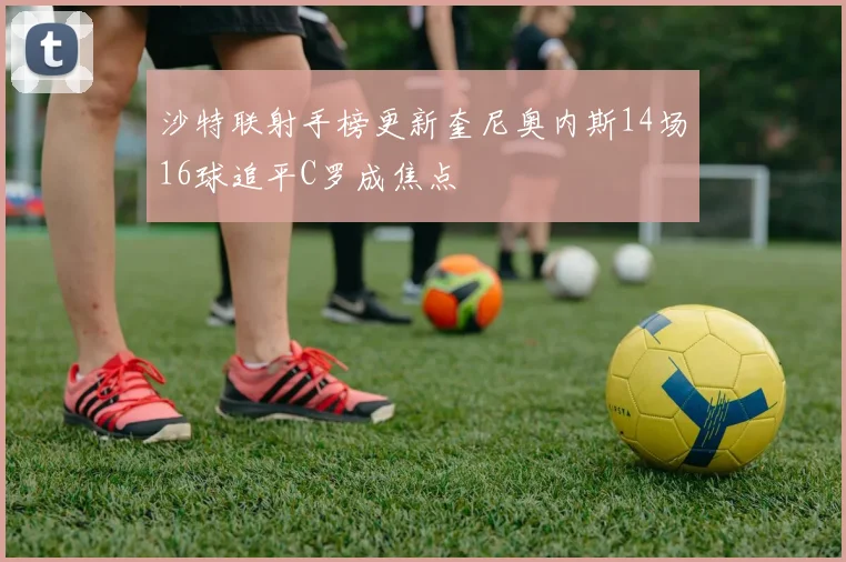 沙特联射手榜更新奎尼奥内斯14场16球追平C罗成焦点